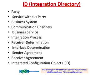 ID (Integration Directory) 
•Party 
•Service without Party 
•Business System 
•Communication Channels 
•Business Service 
•Integration Process 
•Receiver Determination 
•Interface Determination 
•Sender Agreement 
•Receiver Agreement 
•Integrated Configuration Object (ICO) SAP Trainings by KMR Software Services Pvt Ltd. Email : info@kmrsoft.com/ kmrss.sap@gmail.com  