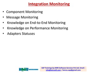 Integration Monitoring 
•Component Monitoring 
•Message Monitoring 
•Knowledge on End-to-End Monitoring 
•Knowledge on Performance Monitoring 
•Adapters Statuses SAP Trainings by KMR Software Services Pvt Ltd. Email : info@kmrsoft.com/ kmrss.sap@gmail.com  
