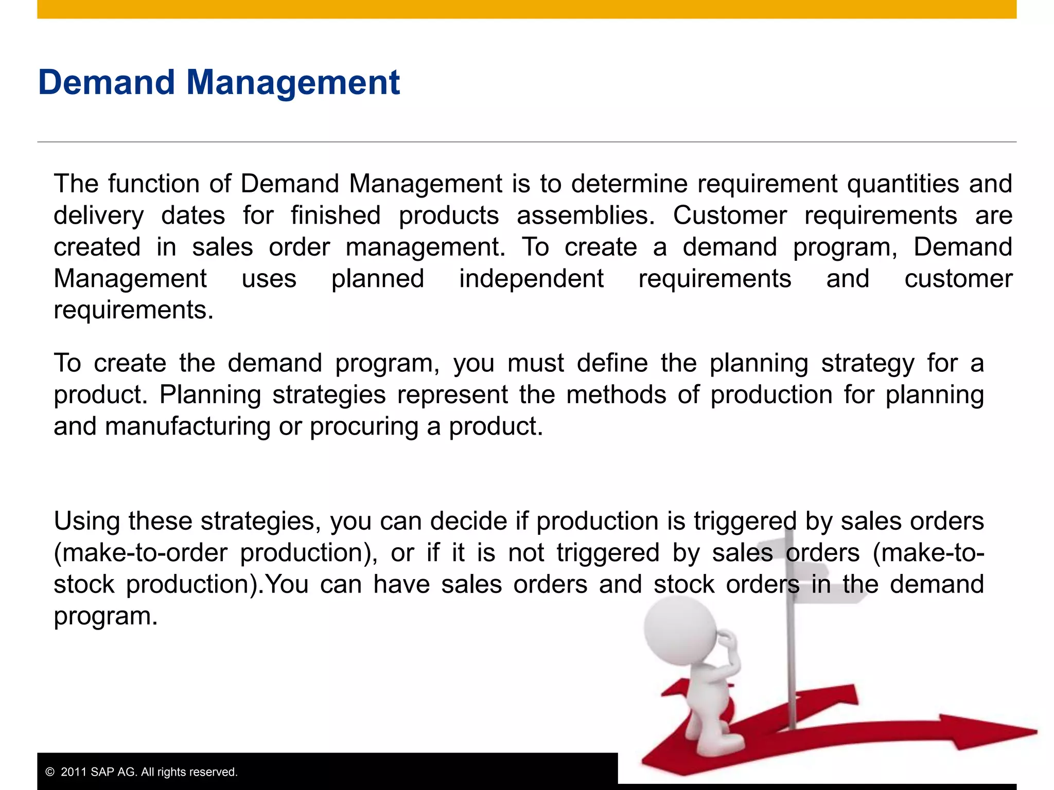 © 2011 SAP AG. All rights reserved. 16
Demand Management
The function of Demand Management is to determine requirement quantities and
delivery dates for finished products assemblies. Customer requirements are
created in sales order management. To create a demand program, Demand
Management uses planned independent requirements and customer
requirements.
To create the demand program, you must define the planning strategy for a
product. Planning strategies represent the methods of production for planning
and manufacturing or procuring a product.
Using these strategies, you can decide if production is triggered by sales orders
(make-to-order production), or if it is not triggered by sales orders (make-to-
stock production).You can have sales orders and stock orders in the demand
program.
 