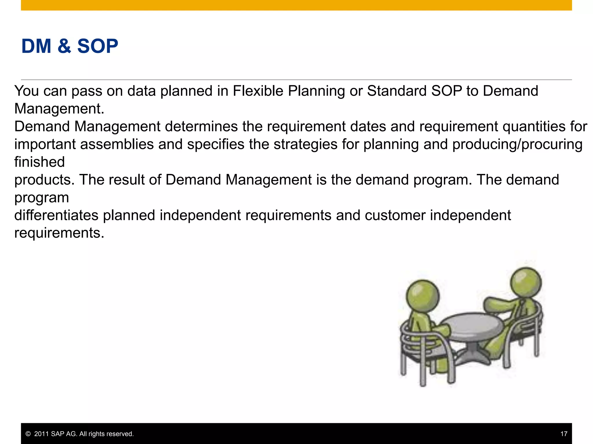 © 2011 SAP AG. All rights reserved. 17
DM & SOP
You can pass on data planned in Flexible Planning or Standard SOP to Demand
Management.
Demand Management determines the requirement dates and requirement quantities for
important assemblies and specifies the strategies for planning and producing/procuring
finished
products. The result of Demand Management is the demand program. The demand
program
differentiates planned independent requirements and customer independent
requirements.
 