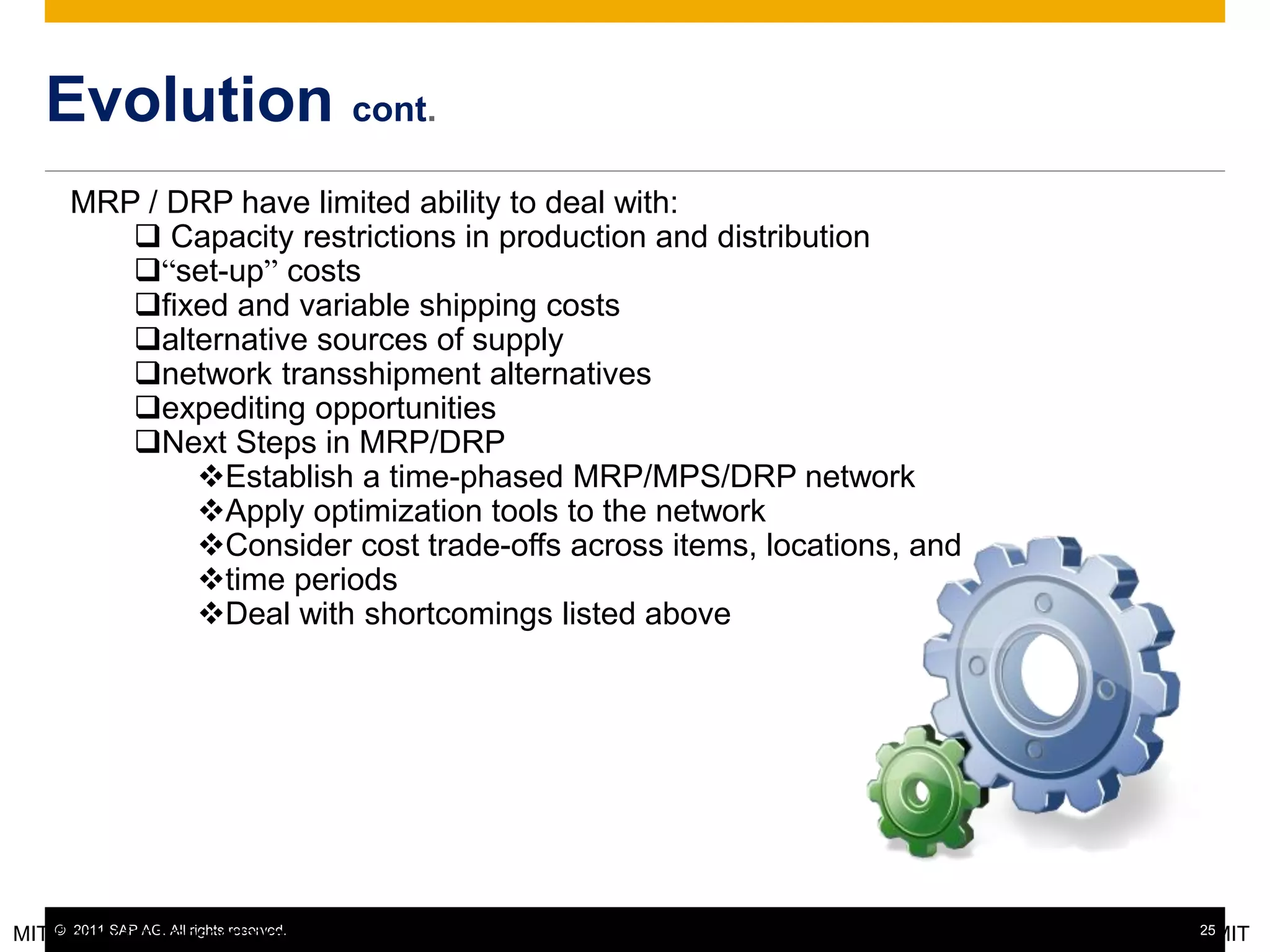 © 2011 SAP AG. All rights reserved. 25
Evolution cont.
MIT Center for Transportation & Logistics - ESD.260 18 © Chris Caplice, MIT
MRP / DRP have limited ability to deal with:
 Capacity restrictions in production and distribution
“set-up” costs
fixed and variable shipping costs
alternative sources of supply
network transshipment alternatives
expediting opportunities
Next Steps in MRP/DRP
Establish a time-phased MRP/MPS/DRP network
Apply optimization tools to the network
Consider cost trade-offs across items, locations, and
time periods
Deal with shortcomings listed above
 