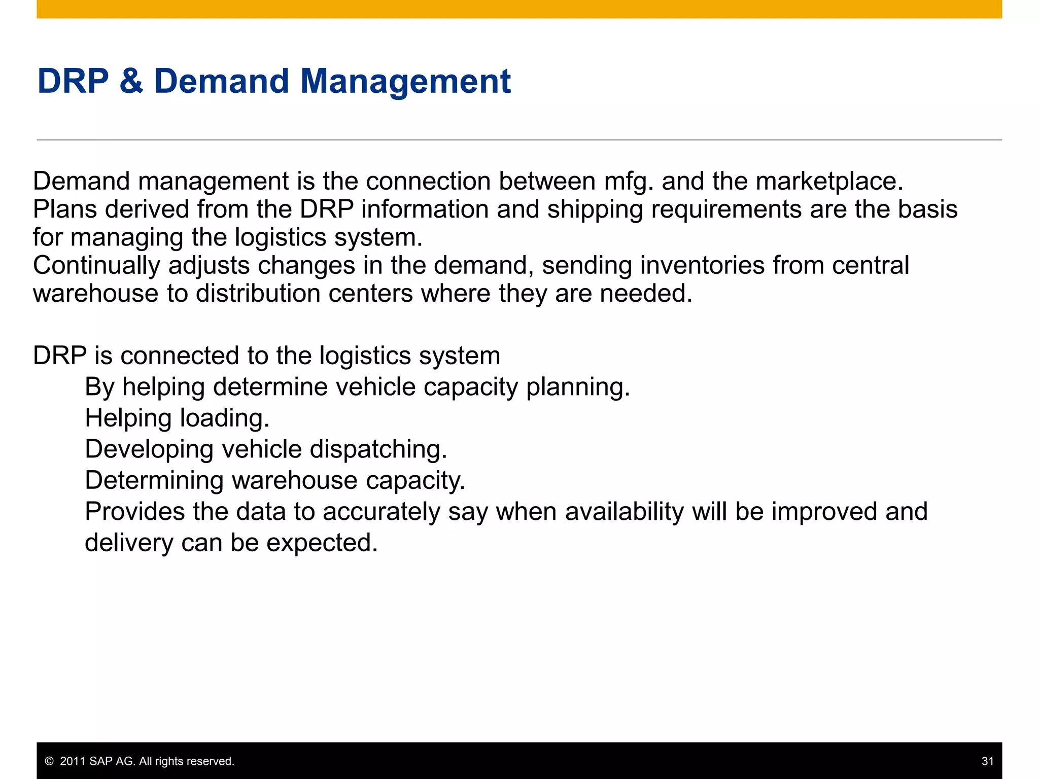 © 2011 SAP AG. All rights reserved. 31
DRP & Demand Management
Demand management is the connection between mfg. and the marketplace.
Plans derived from the DRP information and shipping requirements are the basis
for managing the logistics system.
Continually adjusts changes in the demand, sending inventories from central
warehouse to distribution centers where they are needed.
DRP is connected to the logistics system
By helping determine vehicle capacity planning.
Helping loading.
Developing vehicle dispatching.
Determining warehouse capacity.
Provides the data to accurately say when availability will be improved and
delivery can be expected.
 