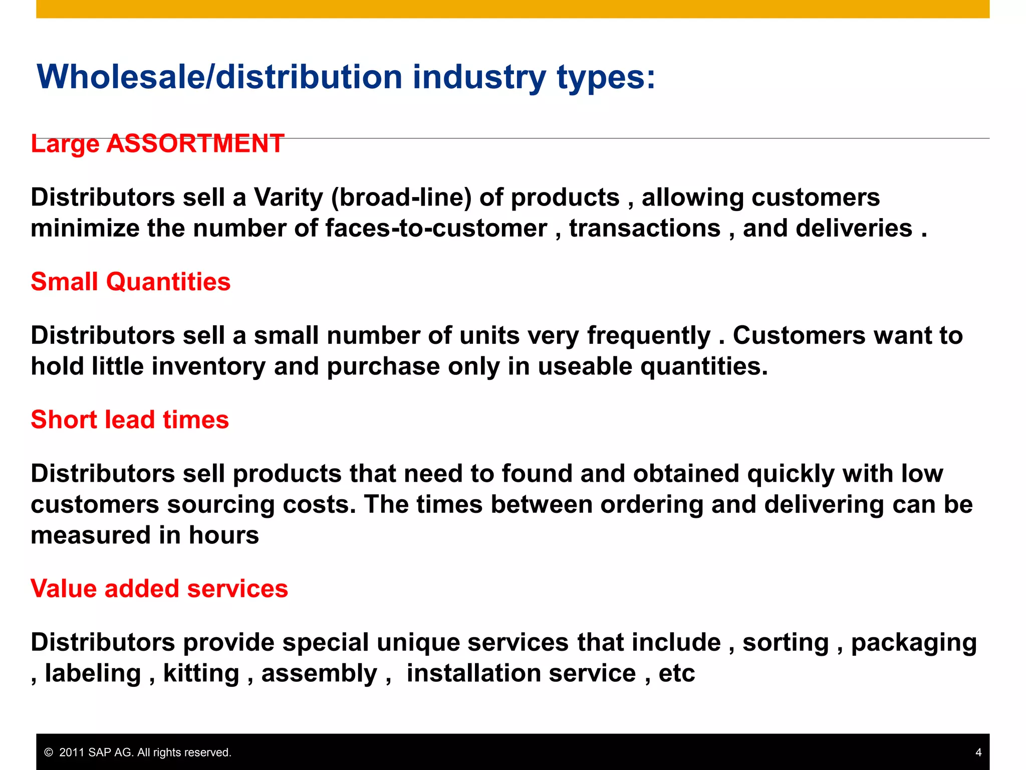 © 2011 SAP AG. All rights reserved. 4
Wholesale/distribution industry types:
Large ASSORTMENT
Distributors sell a Varity (broad-line) of products , allowing customers
minimize the number of faces-to-customer , transactions , and deliveries .
Small Quantities
Distributors sell a small number of units very frequently . Customers want to
hold little inventory and purchase only in useable quantities.
Short lead times
Distributors sell products that need to found and obtained quickly with low
customers sourcing costs. The times between ordering and delivering can be
measured in hours
Value added services
Distributors provide special unique services that include , sorting , packaging
, labeling , kitting , assembly , installation service , etc
 
