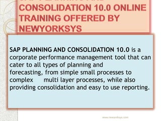 SAP PLANNING AND CONSOLIDATION 10.0 is a
corporate performance management tool that can
cater to all types of planning and
forecasting, from simple small processes to
complex      multi layer processes, while also
providing consolidation and easy to use reporting.



                                www.newyorksys.com
 