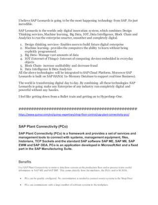 I believe SAP Leonardo is going to be the most happening technology from SAP. Its just
incredible.
SAP Leonardo is the worlds only digital innovation system, which combines Design
Thinking services, Machine learning, Big Data, IOT, Data Intelligence, Block Chain and
Analytics to run the enterprise smarter, smoother and completely digital.
1. Design thinking services- Enables users to build future digital enterprise
2. Machine learning- provides the computers the ability to learn without being
explicitly programmed.
3. Big Data- Manage vast amounts of data
4. IOT (Internet of Things)- Internet of computing devices embedded in everyday
objects
5. Block Chain- increase auditability and decrease fraud
6. Data Intelligence & Data Analytics
All the above technologies will be integrated to SAP Cloud Platform. Moreover SAP
Leonardo is built on SAP HANA( In-Memory Database to support real time Business).
The world is transforming digital day to day. By combining all these technologies SAP
Leonardo is going make any Enterprise of any industry run completely digital and
powerful without any hassles.
I feel like getting down from a Bullet train and getting on to Hyperloop-One.
@@@@@@@@@@@@@@@@@@@@@@@@@@@@@@@@@@@@@@@@@@@@@@@
https://www.quinso.com/en/quinso-expertises/shop-floor-control/sap-plant-connectivity-pco/
SAP Plant Connectivity (PCo)
SAP Plant Connectivity (PCo) is a framework and provides a set of services and
management tools to connect with systems, management equipment, files,
historians, TCP Sockets and the standard SAP software SAP ME, SAP MII, SAP
EWM and SAP ODA. PCo is an application developed in Microsoft.Net and a fixed
part in the SAP Manufacturing Suite.
Benefits
Use SAP Plant Connectivity to retrieve data from sensors on the production floor and to process it into useful
information in SAP ME and SAP ERP. This comes directly from the machines, the PLCs and/orSCADA.
 PCo can be quickly configured. No customization is needed to connect source systems to the Shop Floor
 PCo can communicate with a large number of software systems in the workplace.
 
