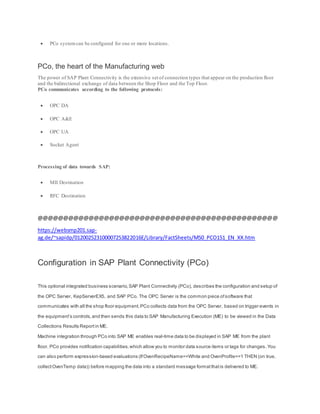  PCo systemcan be configured for one or more locations.
PCo, the heart of the Manufacturing web
The power of SAP Plant Connectivity is the extensive set of connection types that appear on the production floor
and the bidirectional exchange of data between the Shop Floor and the Top Floor.
PCo communicates according to the following protocols:
 OPC DA
 OPC A&E
 OPC UA
 Socket Agent
Processing of data towards SAP:
 MII Destination
 RFC Destination
@@@@@@@@@@@@@@@@@@@@@@@@@@@@@@@@@@@@@@@@@@@@@@@
https://websmp201.sap-
ag.de/~sapidp/012002523100007253822016E/Library/FactSheets/M50_PCO151_EN_XX.htm
Configuration in SAP Plant Connectivity (PCo)
This optional integrated business scenario,SAP Plant Connectivity (PCo), describes the configuration and setup of
the OPC Server, KepServerEX5, and SAP PCo. The OPC Server is the common piece ofsoftware that
communicates with all the shop floor equipment. PCo collects data from the OPC Server, based on trigger events in
the equipment’s controls,and then sends this data to SAP Manufacturing Execution (ME) to be viewed in the Data
Collections Results Reportin ME.
Machine integration through PCo into SAP ME enables real-time data to be displayed in SAP ME from the plant
floor. PCo provides notification capabilities, which allow you to monitor data source items or tags for changes. You
can also perform expression-based evaluations (IfOvenRecipeName==White and OvenProfile==1 THEN (on true,
collectOvenTemp data)) before mapping the data into a standard message formatthatis delivered to ME.
 