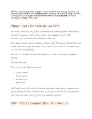 SAP Plant Connectivity (PCo) is an add-on component to SAP Manufacturing Integration and
Intelligence (SAP MII) that provides bidirectional connectivity with a manufacturing automation
control system such as supervisory control and data acquisition (SCADA), distributed
control system (DCS), or Plant Data
Shop Floor Connectivity via OPC
SAP Plant Connectivity (PCo) offers a comprehensive communications infrastructure to
facilitate the exchange of information between the production level and SAP
Manufacturing Execution Systems (MES) and SAP ERP.
Since it uses standard communications interfaces, SAP PCo features high flexibility and
can be configured quickly and easily. PCo is based on Microsoft .NET Framework and
uses web service technology.
SAP PCo is configured using the client application "Plant Connectivity Management
Console“.
Functional Scope
PCo consists of the following elements:
 Source system
 Target system
 Agent instance
 Notification
SAP Plant Connectivity provides a buffering mechanism that supports network-based
high-speed machine-level communication. In doing so, resources can be controlled so
that a business system does not have to be called up each time.
SAP PCo Communication Architecture
 
