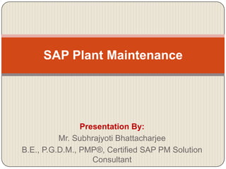 SAP Plant Maintenance




                Presentation By:
          Mr. Subhrajyoti Bhattacharjee
B.E., P.G.D.M., PMP®, Certified SAP PM Solution
                   Consultant
 
