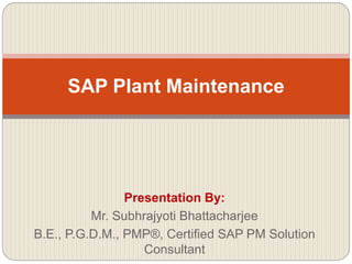 Presentation By:
Mr. Subhrajyoti Bhattacharjee
B.E., P.G.D.M., PMP®, Certified SAP PM Solution
Consultant
SAP Plant Maintenance
 