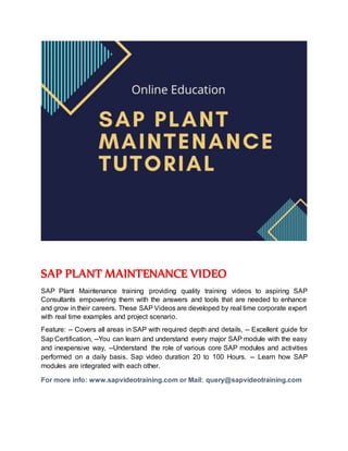 SAP PLANT MAINTENANCE VIDEO
SAP Plant Maintenance training providing quality training videos to aspiring SAP
Consultants empowering them with the answers and tools that are needed to enhance
and grow in their careers. These SAP Videos are developed by real time corporate expert
with real time examples and project scenario.
Feature: -- Covers all areas in SAP with required depth and details, -- Excellent guide for
Sap Certification, --You can learn and understand every major SAP module with the easy
and inexpensive way, --Understand the role of various core SAP modules and activities
performed on a daily basis. Sap video duration 20 to 100 Hours. -- Learn how SAP
modules are integrated with each other.
For more info: www.sapvideotraining.com or Mail: query@sapvideotraining.com
 