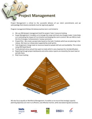 Project Management
Project Management is critical to the successful delivery of our client commitments and we
acknowledge that industry standards must be rigorously applied.
Program management follows the below practices but is not limited to
 We use JIRA (project management tool) for project / task / resource tracking.
 Scope Management: It enables us to manage the scope and track any changes made. It also helps
us in estimating the impact of it on timeline and keeping the cost in control. We use JIRA to track
the list of changes / enhancement / review comments.
 Project Plan: We create a project plan based on the task / modules which we are planning in the
release. We have our release plan supported by small sprints.
 Task Assignment: Assign tasks to resources based on people skill sets and availability. This is done
using JIRA Rapid Board.
 Track planned versus actual time spent on tasks which is very important for risk identification.
 Reporting through project dashboards and online status reports are shared by the team lead on
periodic basis.
 Risk/ Issue tracking
We also focus equally on Workforce Management. It enables us to ensure that strategic capacity
planning objectives are met in an efficient, cost effective manner, while also balancing best practices.
 