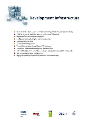 Development Infrastructure
Dedicated Fiber Optic Leased Line Internet Facility with 99.9% uptime connectivity
3500 sq. ft. of A‐Grade office space to easily house 150 people.
High‐end IBM Database and Test Servers
24x7 power backup facility for seamless operation.
24x7 dedicated security
Audio Conferencing Facility
Version Maintenance through latest SVN software
Automated backup service integrated with all servers.
100 mbit Fast Ethernet switch based network along with a secured Wi‐Fi network.
Workstations with latest configuration.
Highly secure hardware and software based Network security.
 