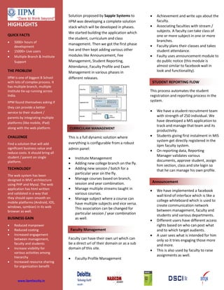 Solution proposed by Sapple Systems to
IIPM was developing a complete solution
stack which will be developed in phases.
We started building the application which
the student, curriculum and class
management. Then we got the first phase
live and then kept adding various other
modules like Announcement, Fee
Management, Student Reporting,
Attendance, Faculty Profile and Exam
Management in various phases in
different releases.
This is a full dynamic solution where
everything is configurable from a robust
admin panel:
 Institute Management
 Adding new college branch on the fly.
 Adding new session / batch for a
particular year on the fly.
 Manage courses based on branch,
session and year combination.
 Manage multiple streams taught in
various courses.
 Manage subject where a course can
have multiple subjects and vice versa.
This association can be changed for
particular session / year combination
as well.
Faculty can have their own url which can
be a direct url of their domain or as a sub
domain of this site.
 Faculty Profile Management
 Achievement and write ups about the
faculty.
 Associating faculties with stream /
subjects. A faculty can take class of
one or more subject in one or more
branches.
 Faculty plans their classes and takes
student attendance.
 Faulty uses announcement module to
do public notice (this module is
almost similar to facebook wall in
look and functionality).
This process automates the student
registration and reporting process in the
system.
 We have a student recruitment team
with strength of 250 individual. We
have developed a MIS application to
track and manage that team and its
productivity.
 Students giving first instalment in MIS
system get directly registered in the
iipm faculty system.
 On reporting data, Reporting
Manager validates various
documents, approve student, assign
him section, class and site login so
that he can manage his own profile.
 We have implemented a facebook
wall kind of interface which is like a
college whiteboard which is used to
create communication network
between management, faculty and
students and various departments.
 Different users have different access
rights based on who can post what
and to which target audients.
 A user sees what is intended for him
only so it tries engaging those more
and more.
 This is also used by faculty to raise
assignments as well.
CURRICULAM MANAGEMENT
LEAGUE MANAGEMENT
STUDENT REPORTING FLOW
Announcement
Faculty Management
HIGHLIGHTS
QUICK FACTS
 5000+ hours of
development
 15000+ Live users
 Multiple Branch & Institute
Support
THE PROBLEM
IIPM is one of biggest B School
with lots of complex process. It
has multiple branch, multiple
institute tie-up running across
India.
IIPM found themselves asking if
they can provide a better
service to their student /
parents by integrating multiple
platforms (like mobile, iPad)
along with the web platform.
CHALLENGE
Find a solution that will add
significant business value and
reduce costs. It should bring all
student / parent on single
platform.
TECHNOLOGY
The web system has been
designed in MVC architecture
using PHP and Mysql. The web
application has html written
and validated in a way that
they should open smooth on
mobile platforms (Android, IOS,
windows, symbian) in its web
browser as well.
BUSINESS GAIN
 Reduced manpower
 Reduced costing
 Increased engagement
between management,
faculty and students
 Increase visibility for
various activities among
hierarchy
 Increased resource sharing
for organization benefit
www.iipmfaculty.in
 