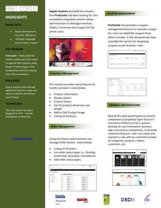 Sapple Systems provided the answers
that PretCastle had been looking for. Our
completely integrated solution allows
administrators to Manage Inventory,
Orders, Currencies and coupon for the
online users.
This module provides many features to
handle a product. Listed below
 Product information
 Display Option
 Product Status
 Can fix product dimension and
weight
 Add or Edit Product Image
 Listing all products.
Using this feature Administrator can
manage Order System. Listed below:
 Listing of all orders.
 List order status types i.e. Pending,
Confirmed, Cancelled, refunded etc.
 Add order status types.
PretCastle also provides a coupon
management feature to maintain coupon
list. User can Add/Edit coupons from
admin console. In the site panel we have
provided the section for displaying
coupons as per business rules.
Overall this web portal based on Joomla
component (completely Open Source E-
Commerce Platform) that is used to
develop its core framework, business
logic and various components. It provides
maximum features. User can create and
maintain a site with an unlimited number
of categories, products, orders,
customers, etc.
HIGHLIGHTS
QUICK FACTS
 Rapid development-
less than 180 hours.
 Multiple Language
and currency support
THE PROBLEM
PretCastle – Web portal for
Fashion enthusiast who needs
to expand their horizon using
power of technology in this
competitive world by making
their Online presence.
CHALLENGE
Find a solution that will add
significant business value and
easy to maintain portal by a
non IT client.
TECHNOLOGY
The web system has been
designed in PHP – Joomla
framework architecture
www.pretcastle.com
Inventory Management
LEAGUE MANAGEMENT
Order Management
COUPON MANAGMENT
GENERAL SPECIFICATIONS
 