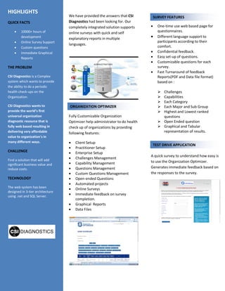 We have provided the answers that CSI
Diagnostics had been looking for. Our
completely integrated solution supports
online surveys with quick and self
explanatory reports in multiple
languages.
Fully Customizable Organization
Optimizer help administrator to do health
check up of organizations by providing
following features:
 Client Setup
 Practitioner Setup
 Enterprise Setup
 Challenges Management
 Capability Management
 Questions Management
 Custom Questions Management
 Open-ended Questions
 Automated projects
 Online Surveys
 Immediate feedback on survey
completion.
 Graphical Reports
 Data Files
 One-time use web based page for
questionnaires.
 Different language support to
participants according to their
comfort.
 Confidential feedback.
 Easy set-up of questions.
 Customizable questions for each
survey.
 Fast Turnaround of feedback
Reports(PDF and Data file format)
based on :
 Challenges
 Capabilities
 Each Category
 Each Major and Sub Group
 Highest and Lowest ranked
questions
 Open Ended question
 Graphical and Tabular
representation of results.
A quick survey to understand how easy is
to use the Organization Optimizer.
Generates immediate feedback based on
the responses to the survey.
HIGHLIGHTS
QUICK FACTS
 10000+ hours of
development
 Online Survey Support
 Custom questions
 Immediate Graphical
Reports
THE PROBLEM
CSI Diagnostics is a Complex
system which wants to provide
the ability to do a periodic
health check-ups on the
Organization.
CSI Diagnostics wants to
provide the world’s first
universal organization
diagnostic resource that is
fully web based resulting in
delivering very affordable
value to organization's in
many different ways.
CHALLENGE
Find a solution that will add
significant business value and
reduce costs.
TECHNOLOGY
The web system has been
designed in 3-tier architecture
using .net and SQL Server.
ORGANIZATION OPTIMIZER
LEAGUE MANAGEMENT
SURVEY FEATURES
TEST DRIVE APPLICATION
 