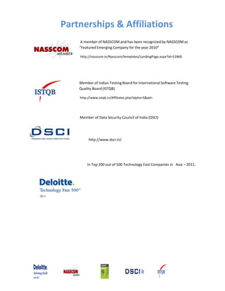 Partnerships & Affiliations
A member of NASSCOM and has been recognized by NASSCOM as
“Featured Emerging Company for the year 2010”
http://nasscom.in/Nasscom/templates/LandingPage.aspx?id=51860
Member of Indian Testing Board for International Software Testing
Quality Board (ISTQB)
http://www.istqb.in/Affiliates.php?alpha=S&ad=
Member of Data Security Council of India (DSCI)
http://www.dsci.in/
In Top 200 out of 500 Technology Fast Companies in Asia – 2011.
 
