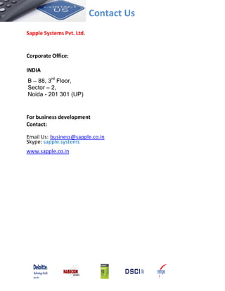 Contact Us
Sapple Systems Pvt. Ltd.
Corporate Office:
INDIA
B – 88, 3rd
Floor,
Sector – 2,
Noida - 201 301 (UP)
For business development
Contact:
Email Us: business@sapple.co.in
Skype: sapple.systems
www.sapple.co.in
 