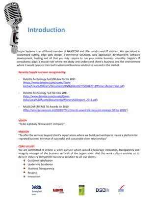 Introduction
Sapple Systems is an affiliated member of NASSCOM and offers end‐to‐end IT solution. We specialized in
customized cutting edge web design, e-commerce solutions, web application development, software
development, hosting and all that you may require to run your online business smoothly. Sapple’s IT
consultancy plays a crucial role where we study and understand client’s business and the environment
where it would operate then built customized business solution to succeed in the market.
Recently Sapple has been recognised by:
- Deloitte Technology Fast500 Asia Pacific 2011
(https://www.deloitte.com/assets/Dcom-
Global/Local%20Assets/Documents/TMT/DeloitteTF500AP2011WinnersReportFinal.pdf)
- Deloitte Technology Fast 50 India 2011
(http://www.deloitte.com/assets/Dcom-
India/Local%20Assets/Documents/Winners%20report_2011.pdf)
- NASSCOM EMERGE 50 Awards for 2010
(http://emerge.nasscom.in/2010/07/its-time-to-unveil-the-nasscom-emerge-50-for-2010/ )
VISION
"To be a globally renowned IT company"
MISSION
"To offer the services beyond client's expectations where we build partnerships to create a platform for
repeated business by virtue of successful and sustainable client relationships"
CORE VALUES
We are committed to create a work culture which would encourage innovation, transparency and
integrity amongst all the business verticals of the organization. And this work culture enables us to
deliver industry competent business solution to all our clients.
Customer Satisfaction
Leadership Excellence
Business Transparency
Respect
Innovation
 