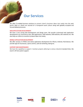 Our Services
We offer IT‐enabled business solutions to convert client’s business ideas into realty into the web
world. With us, clients are assured of a transparent work culture along with globally accepted and
focused delivery processes.
WEB APPLICATION DEVELOPMENT
We have a very strong web development and design team. We provide customised web application
development e.g. Ecommerce sites, MIS applications, CMS websites, B2B websites, B2C websites etc. We
also help our clients to transform product ideas into reality.
MOBILE APPLICATION DEVELOPMENT
We offer services in HTML5 and native application development for iPhone, Android, iPad devices. We
provide apps for businesses, sports centres, sales & marketing, dating etc.
SUPPORT AND MAINTENANCE
We have the capability to support / maintain projects adhering to various industrial standard SLAs. We
excel in off‐site system support.
 