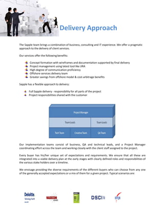 Delivery Approach
The Sapple team brings a combination of business, consulting and IT experience. We offer a pragmatic
approach to the delivery of client services.
Our services offer the following benefits:
Concept formation with wireframes and documentation supported by final delivery
Project management using latest tool like JIRA
High degree of communication proficiency
Offshore services delivery team
Greater savings from offshore model & cost‐arbitrage benefits
Sapple has a flexible approach to delivery:
Full Sapple delivery ‐ responsibility for all parts of the project
Project responsibilities shared with the customer
Our Implementation teams consist of business, QA and technical leads, and a Project Manager
coordinating effort across the team and working closely with the client staff assigned to the project.
Every buyer has his/her unique set of expectations and requirements. We ensure that all these are
integrated into a viable delivery plan at the early stages with clearly defined roles and responsibilities of
the various stake holders over a timeline.
We envisage providing the diverse requirements of the different buyers who can choose from any one
of the generally accepted expectations or a mix of them for a given project. Typical scenarios are:
 