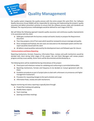 Quality Management
Our quality system integrates the quality process with the entire project life cycle (PLC). Our Software
Quality Assurance Group (SQAG) will be responsible for planning and implementing the projects' quality
assurance and defect prevention activities to ensure that the software process steps and standards are
followed. The required process methodologies would be defined for each stage of the PLC.

We will follow the following approach towards quality assurance and continuous quality improvements
in its association with the client:
          SQAG gets involved with the business analyst and works closely on prepare the Requirement
          Document
          Then they prepare a list of Test cases which would be reviewed to ensure coverage and quality
          Once reviewed and finalised, the test cases are executed on the developed system and the test
          report would be shared with the client
          All defects raised would be redressed by the development team and followed upon for closure.
Communications and Status Reporting
Reporting mechanisms, formats, frequency, Information flows, reviews and audit mechanisms would be
decided with client during initial stages of the project. We and Client Managers will review project
progress and key issues weekly. Action Items will be documented and distributed by us.

The following items will be established during initial phases of the project:
         Check point and milestone reviews for validating and conforming to committed deliverables
         Reporting mechanisms, formats and frequency to be decided on mutual agreement with the
         Client
         Escalation procedures as part of project plans to deal with unforeseen circumstances and higher
         management involvement
         Procedure for requesting changes to the work schedule and scope
         Information flows, review and audit mechanisms

Regular monitoring and status reporting is typically done through:
        Project Plan tracking and updating
        Weekly Status reports
        Team meetings
        Steering committee meetings
 