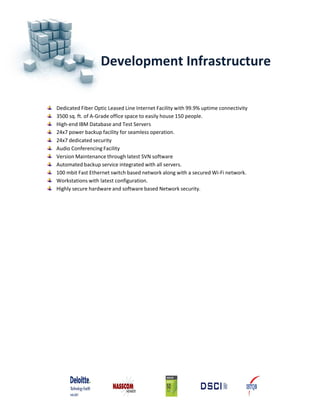 Development Infrastructure


Dedicated Fiber Optic Leased Line Internet Facility with 99.9% uptime connectivity
3500 sq. ft. of A‐Grade office space to easily house 150 people.
High‐end IBM Database and Test Servers
24x7 power backup facility for seamless operation.
24x7 dedicated security
Audio Conferencing Facility
Version Maintenance through latest SVN software
Automated backup service integrated with all servers.
100 mbit Fast Ethernet switch based network along with a secured Wi‐Fi network.
Workstations with latest configuration.
Highly secure hardware and software based Network security.
 