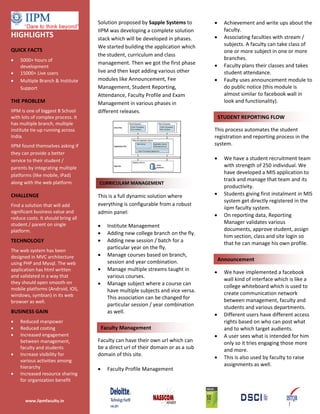 Solution proposed by Sapple Systems to         •     Achievement and write ups about the
                                    IIPM was developing a complete solution              faculty.
HIGHLIGHTS                          stack which will be developed in phases.       •     Associating faculties with stream /
                                    We started building the application which            subjects. A faculty can take class of
QUICK FACTS                                                                              one or more subject in one or more
                                    the student, curriculum and class
•   5000+ hours of                                                                       branches.
                                    management. Then we got the first phase        •     Faculty plans their classes and takes
    development
•   15000+ Live users               live and then kept adding various other              student attendance.
•   Multiple Branch & Institute     modules like Announcement, Fee                 •     Faulty uses announcement module to
    Support                         Management, Student Reporting,                       do public notice (this module is
                                    Attendance, Faculty Profile and Exam                 almost similar to facebook wall in
THE PROBLEM                         Management in various phases in                      look and functionality).
IIPM is one of biggest B School     different releases.
with lots of complex process. It                                                       STUDENT REPORTING FLOW
has multiple branch, multiple
institute tie-up running across                                                    This process automates the student
India.                                                                             registration and reporting process in the
IIPM found themselves asking if                                                    system.
they can provide a better
service to their student /                                                         •     We have a student recruitment team
parents by integrating multiple                                                          with strength of 250 individual. We
platforms (like mobile, iPad)
                                                                                         have developed a MIS application to
                                                                                         track and manage that team and its
along with the web platform.        CURRICULAM MANAGEMENT
                                                                                         productivity.
CHALLENGE                           This is a full dynamic solution where          •     Students giving first instalment in MIS
                                                                                         system get directly registered in the
Find a solution that will add       everything is configurable from a robust
                                                                                         iipm faculty system.
significant business value and      admin panel:
reduce costs. It should bring all
                                                                                   •     On reporting data, Reporting
student / parent on single                                                               Manager validates various
                                    •     Institute Management
platform.                                                                                documents, approve student, assign
                                    •     Adding new college branch on the fly.
                                                                                         him section, class and site login so
TECHNOLOGY                          •     Adding new session / batch for a               that he can manage his own profile.
                                          particular year on the fly.
The web system has been
designed in MVC architecture        •     Manage courses based on branch,
                                          session and year combination.                Announcement
using PHP and Mysql. The web
application has html written        •     Manage multiple streams taught in
                                                                                   •     We have implemented a facebook
and validated in a way that               various courses.
                                                                                         wall kind of interface which is like a
they should open smooth on          •     Manage subject where a course can
mobile platforms (Android, IOS,                                                          college whiteboard which is used to
                                          have multiple subjects and vice versa.         create communication network
windows, symbian) in its web              This association can be changed for
browser as well.                                                                         between management, faculty and
                                          particular session / year combination          students and various departments.
BUSINESS GAIN                             as well.
                                                                                   •     Different users have different access
•   Reduced manpower                                                                     rights based on who can post what
•   Reduced costing                     Faculty Management                               and to which target audients.
•   Increased engagement                                                           •     A user sees what is intended for him
    between management,             Faculty can have their own url which can             only so it tries engaging those more
    faculty and students            be a direct url of their domain or as a sub          and more.
•   Increase visibility for         domain of this site.
                                                                                   •     This is also used by faculty to raise
    various activities among
    hierarchy                                                                            assignments as well.
                                    •     Faculty Profile Management
•   Increased resource sharing
    for organization benefit


       www.iipmfaculty.in
 