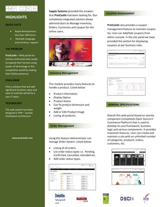 Sapple Systems provided the answers
                                                                               COUPON MANAGMENT
                                 that PretCastle had been looking for. Our
HIGHLIGHTS                       completely integrated solution allows
QUICK FACTS                      administrators to Manage Inventory,
                                                                               PretCastle also provides a coupon
                                 Orders, Currencies and coupon for the
                                                                               management feature to maintain coupon
    •     Rapid development-     online users.
                                                                               list. User can Add/Edit coupons from
          less than 180 hours.
                                                                               admin console. In the site panel we have
    •      Multiple Language
          and currency support                                                 provided the section for displaying
                                                                               coupons as per business rules.
THE PROBLEM

PretCastle – Web portal for
Fashion enthusiast who needs
to expand their horizon using
power of technology in this
competitive world by making
their Online presence.           Inventory Management

CHALLENGE
                                 This module provides many features to
Find a solution that will add    handle a product. Listed below
significant business value and
easy to maintain portal by a     •     Product information
non IT client.                   •     Display Option
                                 •     Product Status
TECHNOLOGY
                                 •     Can fix product dimension and            GENERAL SPECIFICATIONS
The web system has been
                                       weight
designed in PHP – Joomla         •     Add or Edit Product Image
framework architecture           •     Listing all products.                   Overall this web portal based on Joomla
                                                                               component (completely Open Source E-
                                                                               Commerce Platform) that is used to
                                     Order Management                          develop its core framework, business
                                                                               logic and various components. It provides
                                                                               maximum features. User can create and
                                                                               maintain a site with an unlimited number
        www.pretcastle.com       Using this feature Administrator can
                                                                               of categories, products, orders,
                                 manage Order System. Listed below:
                                                                               customers, etc.
                                 •     Listing of all orders.
                                 •     List order status types i.e. Pending,
                                       Confirmed, Cancelled, refunded etc.
                                 •     Add order status types.
 