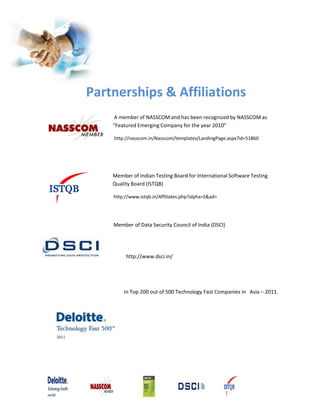Partnerships & Affiliations
     A member of NASSCOM and has been recognized by NASSCOM as
    “Featured Emerging Company for the year 2010”

    http://nasscom.in/Nasscom/templates/LandingPage.aspx?id=51860




    Member of Indian Testing Board for International Software Testing
    Quality Board (ISTQB)

    http://www.istqb.in/Affiliates.php?alpha=S&ad=




    Member of Data Security Council of India (DSCI)




         http://www.dsci.in/




        In Top 200 out of 500 Technology Fast Companies in Asia – 2011.
 