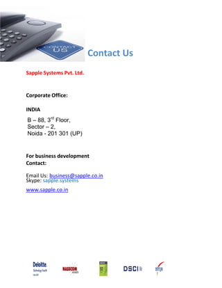 Contact Us
Sapple Systems Pvt. Ltd.


Corporate Office:

INDIA
B – 88, 3rd Floor,
Sector – 2,
Noida - 201 301 (UP)


For business development
Contact:

Email Us: business@sapple.co.in
Skype: sapple.systems
www.sapple.co.in
 