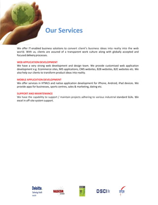 Our Services

We offer IT‐enabled business solutions to convert client’s business ideas into realty into the web
world. With us, clients are assured of a transparent work culture along with globally accepted and
focused delivery processes.

WEB APPLICATION DEVELOPMENT
We have a very strong web development and design team. We provide customised web application
development e.g. Ecommerce sites, MIS applications, CMS websites, B2B websites, B2C websites etc. We
also help our clients to transform product ideas into reality.

MOBILE APPLICATION DEVELOPMENT
We offer services in HTML5 and native application development for iPhone, Android, iPad devices. We
provide apps for businesses, sports centres, sales & marketing, dating etc.

SUPPORT AND MAINTENANCE
We have the capability to support / maintain projects adhering to various industrial standard SLAs. We
excel in off‐site system support.
 