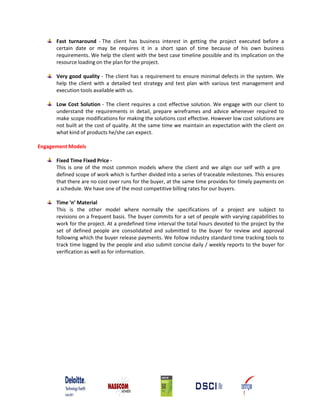 Fast turnaround ‐ The client has business interest in getting the project executed before a
      certain date or may be requires it in a short span of time because of his own business
      requirements. We help the client with the best case timeline possible and its implication on the
      resource loading on the plan for the project.

      Very good quality ‐ The client has a requirement to ensure minimal defects in the system. We
      help the client with a detailed test strategy and test plan with various test management and
      execution tools available with us.

      Low Cost Solution ‐ The client requires a cost effective solution. We engage with our client to
      understand the requirements in detail, prepare wireframes and advice whenever required to
      make scope modifications for making the solutions cost effective. However low cost solutions are
      not built at the cost of quality. At the same time we maintain an expectation with the client on
      what kind of products he/she can expect.

Engagement Models

      Fixed Time Fixed Price ‐
      This is one of the most common models where the client and we align our self with a pre
      defined scope of work which is further divided into a series of traceable milestones. This ensures
      that there are no cost over runs for the buyer, at the same time provides for timely payments on
      a schedule. We have one of the most competitive billing rates for our buyers.

      Time ‘n’ Material
      This is the other model where normally the specifications of a project are subject to
      revisions on a frequent basis. The buyer commits for a set of people with varying capabilities to
      work for the project. At a predefined time interval the total hours devoted to the project by the
      set of defined people are consolidated and submitted to the buyer for review and approval
      following which the buyer release payments. We follow industry standard time tracking tools to
      track time logged by the people and also submit concise daily / weekly reports to the buyer for
      verification as well as for information.
 