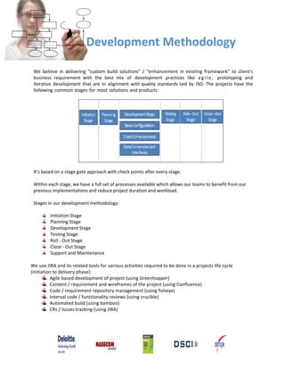Development Methodology

 We believe in delivering “custom build solutions” / “enhancement in existing framework” to client's
 business requirement with the best mix of development practices like a g i l e , prototyping and
 iterative development that are in alignment with quality standards laid by ISO. The projects have the
 following common stages for most solutions and products:




 It’s based on a stage gate approach with check points after every stage.

 Within each stage, we have a full set of processes available which allows our teams to benefit from our
 previous implementations and reduce project duration and workload.

 Stages in our development methodology:

         Initiation Stage
         Planning Stage
         Development Stage
         Testing Stage
         Roll ‐ Out Stage
         Close ‐ Out Stage
         Support and Maintenance

We use JIRA and its related tools for various activities required to be done in a projects life cycle
(initiation to delivery phase):
          Agile based development of project (using Greenhopper)
          Content / requirement and wireframes of the project (using Confluence)
          Code / requirement repository management (using fisheye)
          Interval code / functionality reviews (using crucible)
          Automated build (using bamboo)
          CRs / Issues tracking (using JIRA)
 