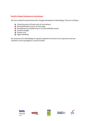 Benefit of Sapple‐Development methodology:

We have realized the potential benefits of Sapple‐Development methodology. These are as follows:

        Timely Execution of Project with on time delivery
        Risk identification if any at an early stage
        Development of a flexible easy to use and modifiable system.
        Customer Delight
        Greater trust
        Higher Reliability

Our processes and methodology are regularly updated on the basis of our experience and new
standards, and are packaged as a practical toolkit.
 