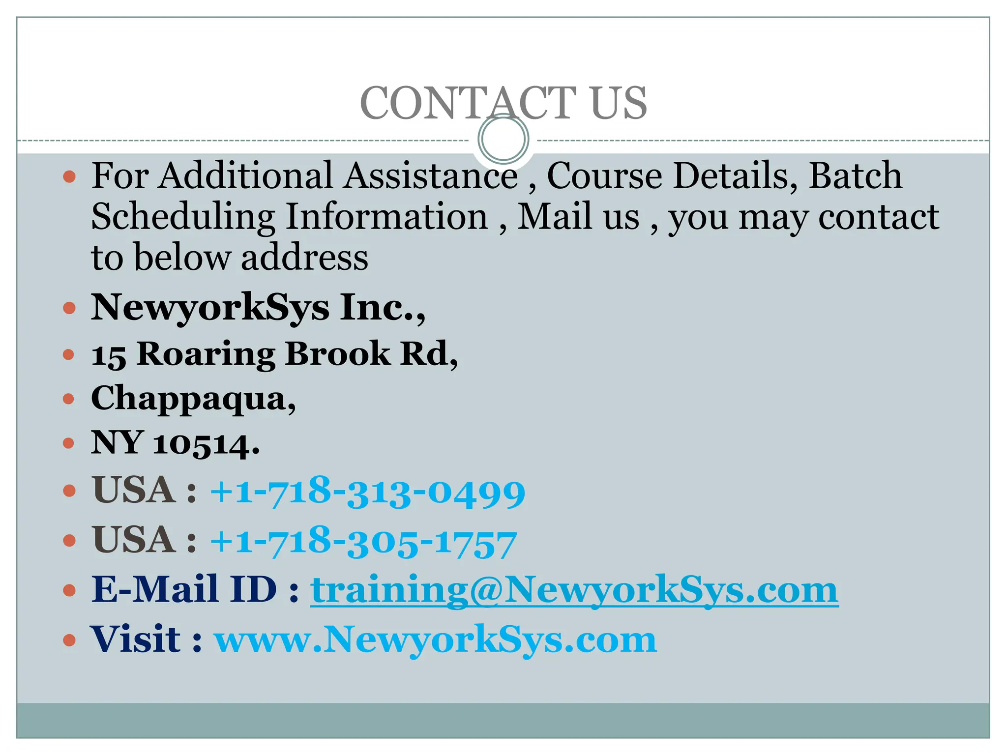 CONTACT US
 For Additional Assistance , Course Details, Batch
  Scheduling Information , Mail us , you may contact
  to below address
 NewyorkSys Inc.,
 15 Roaring Brook Rd,
 Chappaqua,
 NY 10514.
 USA : +1-718-313-0499
 USA : +1-718-305-1757
 E-Mail ID : training@NewyorkSys.com
 Visit : www.NewyorkSys.com
 