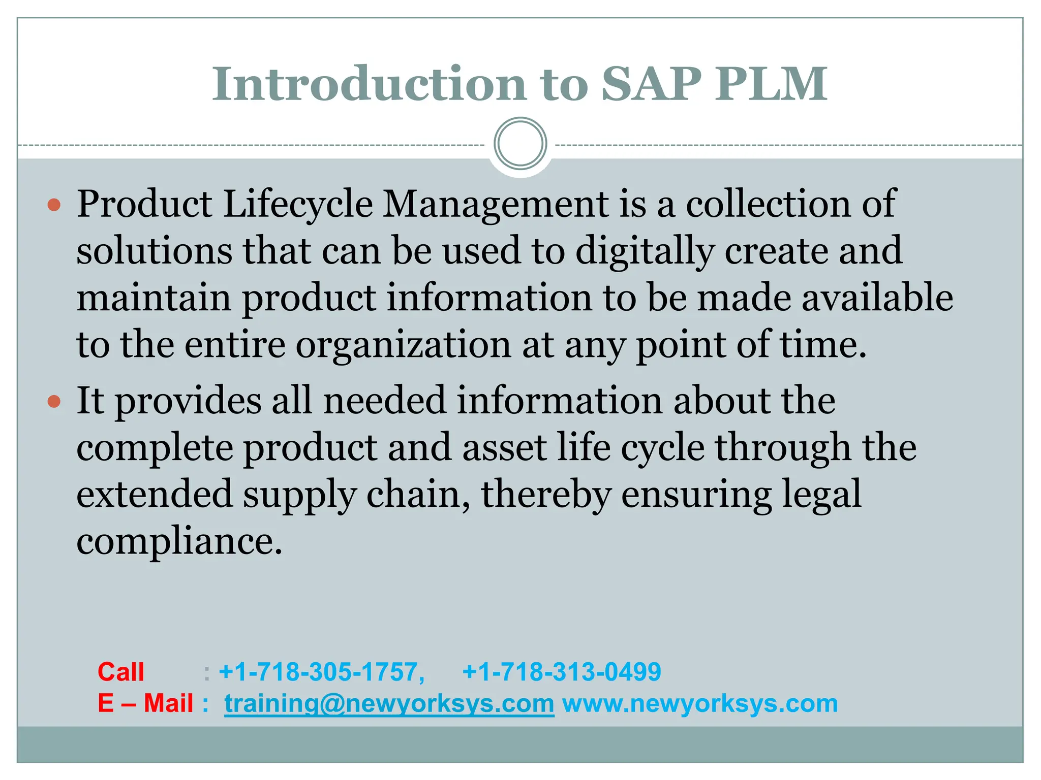 Introduction to SAP PLM

 Product Lifecycle Management is a collection of
  solutions that can be used to digitally create and
  maintain product information to be made available
  to the entire organization at any point of time.
 It provides all needed information about the
  complete product and asset life cycle through the
  extended supply chain, thereby ensuring legal
  compliance.


   Call     : +1-718-305-1757, +1-718-313-0499
   E – Mail : training@newyorksys.com www.newyorksys.com
 