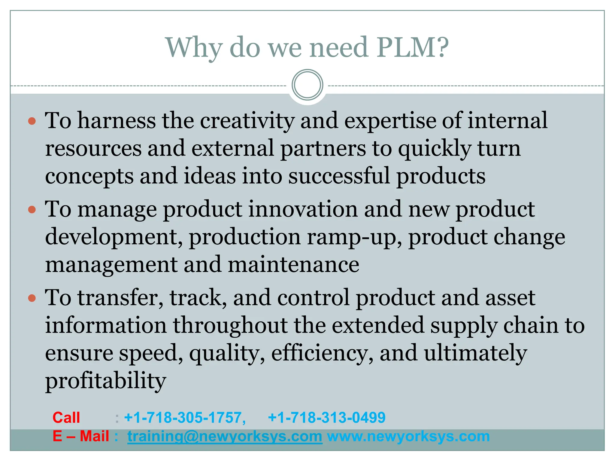 Why do we need PLM?

 To harness the creativity and expertise of internal
  resources and external partners to quickly turn
  concepts and ideas into successful products
 To manage product innovation and new product
  development, production ramp-up, product change
  management and maintenance
 To transfer, track, and control product and asset
  information throughout the extended supply chain to
  ensure speed, quality, efficiency, and ultimately
  profitability
  Call     : +1-718-305-1757, +1-718-313-0499
  E – Mail : training@newyorksys.com www.newyorksys.com
 