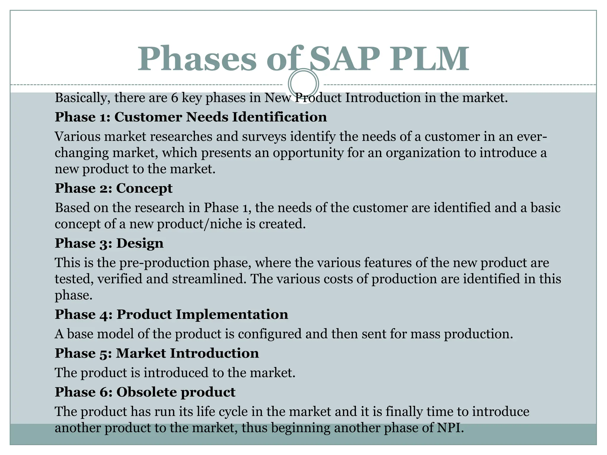 Phases of SAP PLM
Basically, there are 6 key phases in New Product Introduction in the market.
Phase 1: Customer Needs Identification
Various market researches and surveys identify the needs of a customer in an ever-
changing market, which presents an opportunity for an organization to introduce a
new product to the market.
Phase 2: Concept
Based on the research in Phase 1, the needs of the customer are identified and a basic
concept of a new product/niche is created.
Phase 3: Design
This is the pre-production phase, where the various features of the new product are
tested, verified and streamlined. The various costs of production are identified in this
phase.
Phase 4: Product Implementation
A base model of the product is configured and then sent for mass production.
Phase 5: Market Introduction
The product is introduced to the market.
Phase 6: Obsolete product
The product has run its life cycle in the market and it is finally time to introduce
another product to the market, thus beginning another phase of NPI.
 