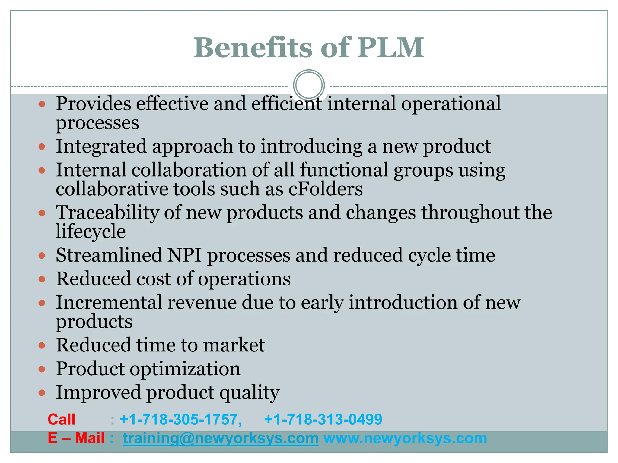 Benefits of PLM
 Provides effective and efficient internal operational
    processes
   Integrated approach to introducing a new product
   Internal collaboration of all functional groups using
    collaborative tools such as cFolders
   Traceability of new products and changes throughout the
    lifecycle
   Streamlined NPI processes and reduced cycle time
   Reduced cost of operations
   Incremental revenue due to early introduction of new
    products
   Reduced time to market
   Product optimization
   Improved product quality
    Call     : +1-718-305-1757, +1-718-313-0499
    E – Mail : training@newyorksys.com www.newyorksys.com
 