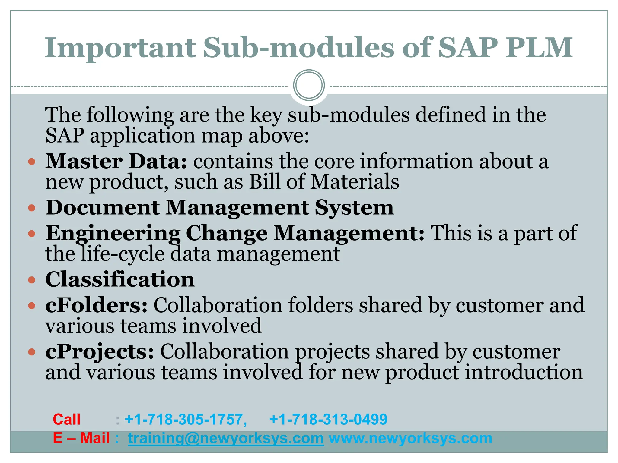 Important Sub-modules of SAP PLM

    The following are the key sub-modules defined in the
    SAP application map above:
   Master Data: contains the core information about a
    new product, such as Bill of Materials
   Document Management System
   Engineering Change Management: This is a part of
    the life-cycle data management
   Classification
   cFolders: Collaboration folders shared by customer and
    various teams involved
   cProjects: Collaboration projects shared by customer
    and various teams involved for new product introduction

    Call     : +1-718-305-1757, +1-718-313-0499
    E – Mail : training@newyorksys.com www.newyorksys.com
 