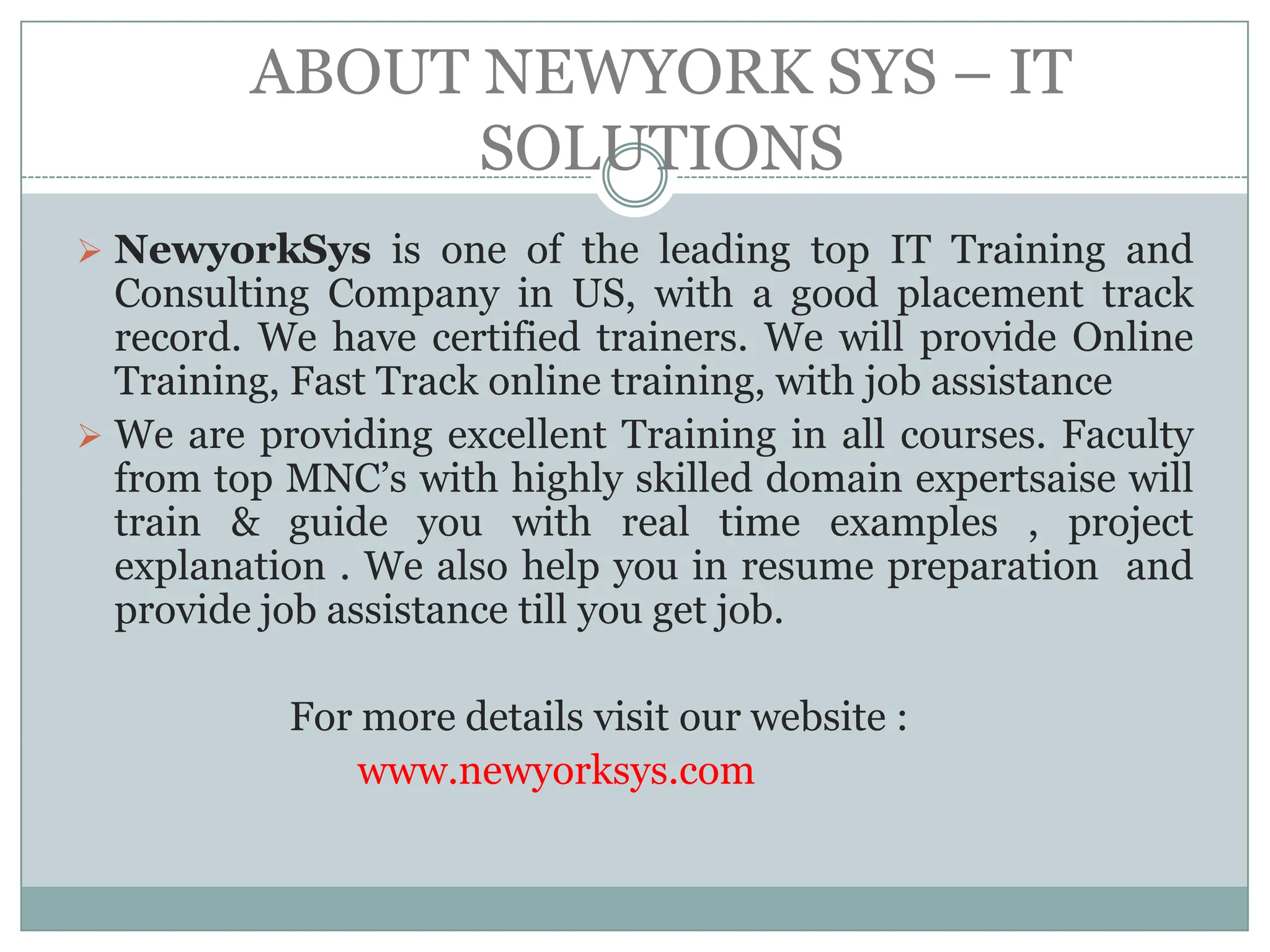 ABOUT NEWYORK SYS – IT
               SOLUTIONS
 NewyorkSys is one of the leading top IT Training and
  Consulting Company in US, with a good placement track
  record. We have certified trainers. We will provide Online
  Training, Fast Track online training, with job assistance
 We are providing excellent Training in all courses. Faculty
  from top MNC’s with highly skilled domain expertsaise will
  train & guide you with real time examples , project
  explanation . We also help you in resume preparation and
  provide job assistance till you get job.

           For more details visit our website :
               www.newyorksys.com
 