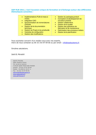 SAP PLM 2011, c'est l'occasion unique de formation et d'échange autour des différentes
thématiques suivantes :


                   Implémentations PLM et mises à         Gestion du packaging produit
                   niveau                                 Conception et développement de
                   intégration CAO                        nouveaux produits
                   Synchronisation de nomenclatures       Gestion collaborative
                   d'articles                             Gestion de la qualité
                   Gestion de la documentation            Gestion des opérations de
                   technique                              fabrication et de maintenance
                   Gestion de Projet et de portefeuille   Optimisation des processus métiers
                   Variantes de configuration             Gestion de la planification
                   Gestion des modifications



Vous souhaitez convenir d'un rendez-vous avec nos experts,
merci de nous contacter au 00 33 143 97 69 66 ou par email : info@sealsystems.fr


Sincères salutations.


Saïd EL Morabiti


  Saïd EL Morabiti
  SEAL Systems France
  30, rue de la Varenne
  F-94100 SAINT MAUR DES FOSSES
  Directe : 33-(0)1 43 97 69 66
  Mobile : 33-(0)6 61 35 87 11
  Fax : 33-(0)1 43 97 69 09
  selmorabiti@sealsystems.fr
  www.sealsystems.fr
  www.pdf-forever.fr
 