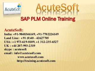 SAP PLM Online Training
AcuteSoft:
India: +91-9848346149, +91-7702226149
Land Line: +91 (0)40 - 42627705
USA: +1 973-619-0109, +1 312-235-6527
UK : +44 207-993-2319
skype : acutesoft
email : info@acutesoft.com
www.acutesoft.com
http://training.acutesoft.com
 