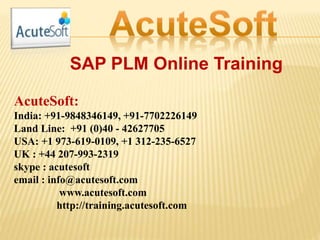 SAP PLM Online Training
AcuteSoft:
India: +91-9848346149, +91-7702226149
Land Line: +91 (0)40 - 42627705
USA: +1 973-619-0109, +1 312-235-6527
UK : +44 207-993-2319
skype : acutesoft
email : info@acutesoft.com
www.acutesoft.com
http://training.acutesoft.com
 