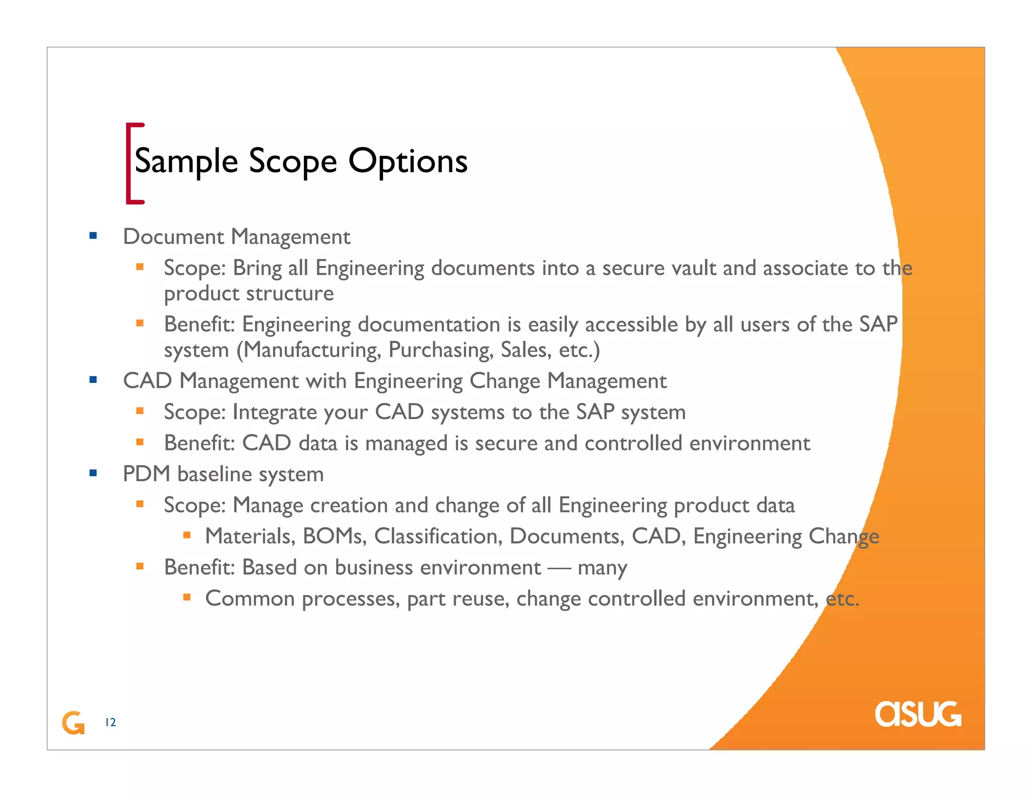 12
[Sample Scope Options
Document Management
Scope: Bring all Engineering documents into a secure vault and associate to the
product structure
Benefit: Engineering documentation is easily accessible by all users of the SAP
system (Manufacturing, Purchasing, Sales, etc.)
CAD Management with Engineering Change Management
Scope: Integrate your CAD systems to the SAP system
Benefit: CAD data is managed is secure and controlled environment
PDM baseline system
Scope: Manage creation and change of all Engineering product data
Materials, BOMs, Classification, Documents, CAD, Engineering Change
Benefit: Based on business environment — many
Common processes, part reuse, change controlled environment, etc.
 