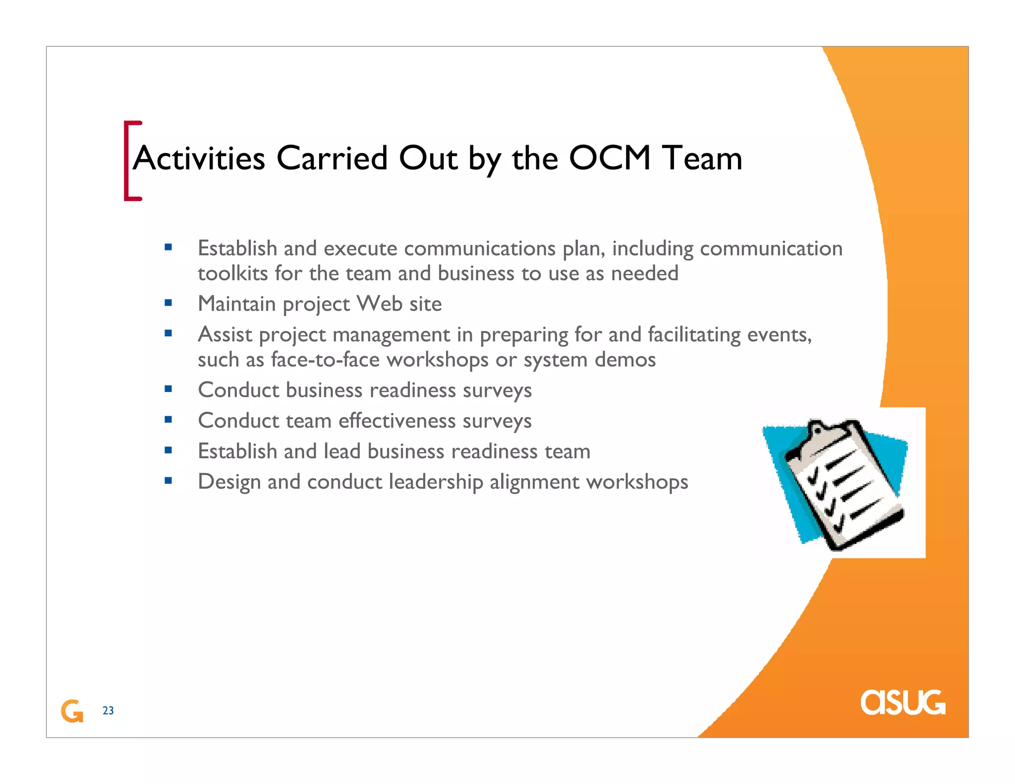 23
[Activities Carried Out by the OCM Team
Establish and execute communications plan, including communication
toolkits for the team and business to use as needed
Maintain project Web site
Assist project management in preparing for and facilitating events,
such as face-to-face workshops or system demos
Conduct business readiness surveys
Conduct team effectiveness surveys
Establish and lead business readiness team
Design and conduct leadership alignment workshops
 