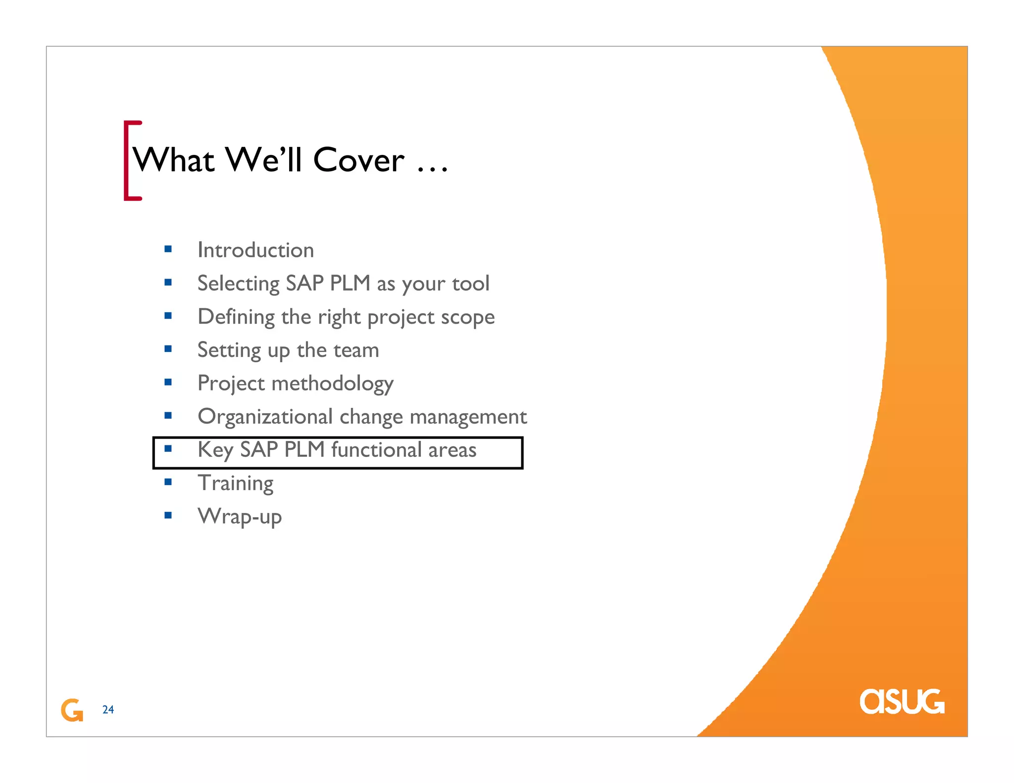 24
[What We’ll Cover …
Introduction
Selecting SAP PLM as your tool
Defining the right project scope
Setting up the team
Project methodology
Organizational change management
Key SAP PLM functional areas
Training
Wrap-up
 