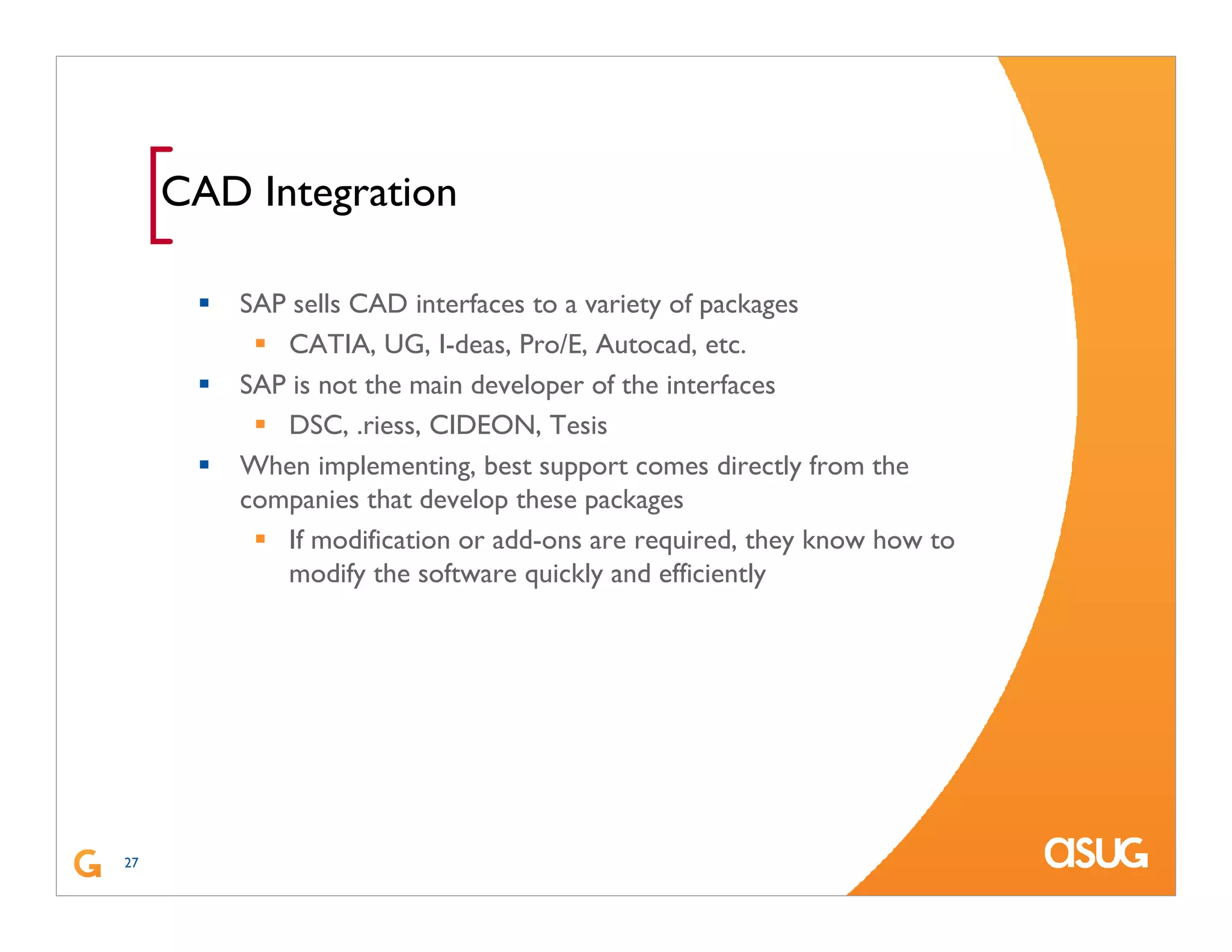 27
[CAD Integration
SAP sells CAD interfaces to a variety of packages
CATIA, UG, I-deas, Pro/E, Autocad, etc.
SAP is not the main developer of the interfaces
DSC, .riess, CIDEON, Tesis
When implementing, best support comes directly from the
companies that develop these packages
If modification or add-ons are required, they know how to
modify the software quickly and efficiently
 