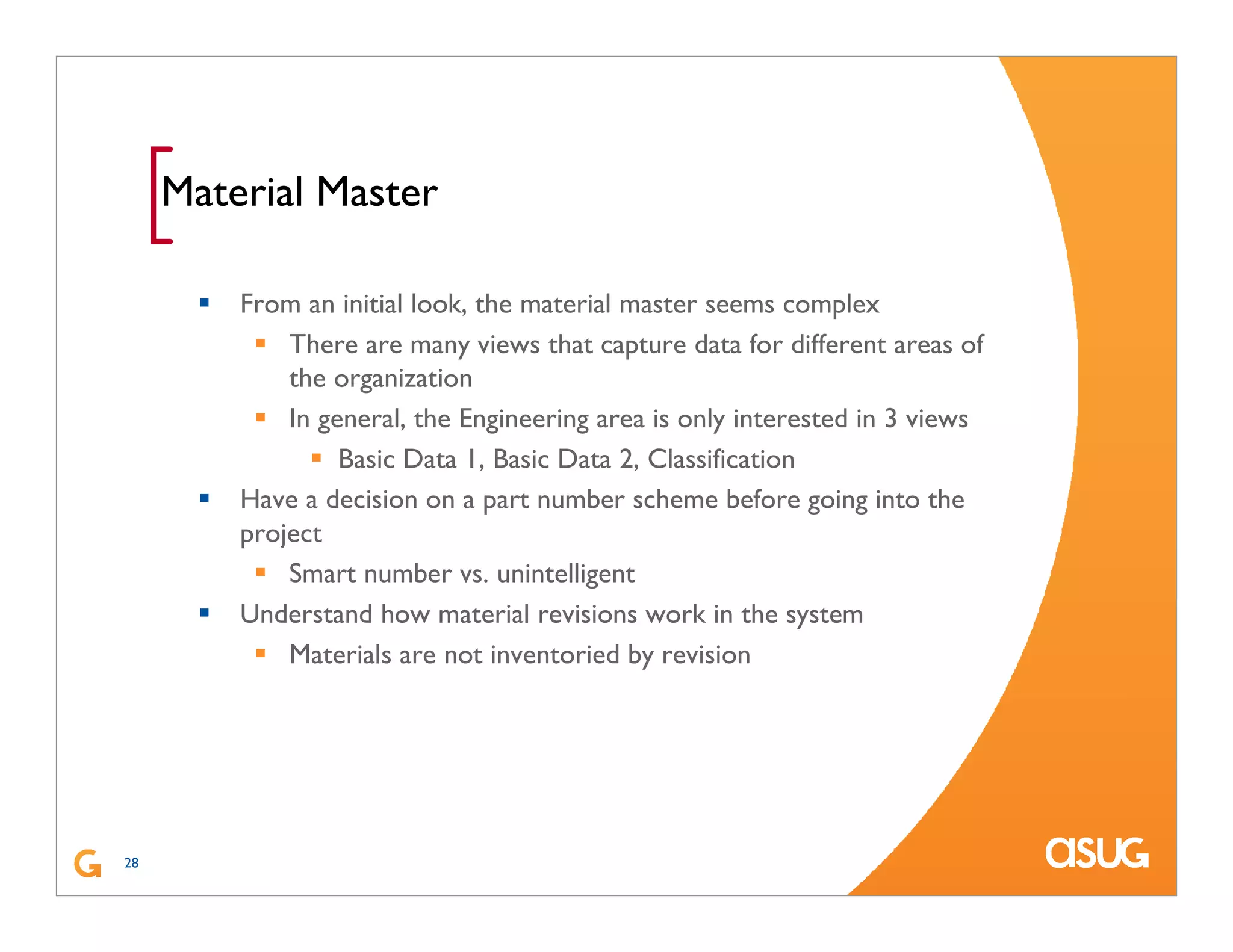 28
[Material Master
From an initial look, the material master seems complex
There are many views that capture data for different areas of
the organization
In general, the Engineering area is only interested in 3 views
Basic Data 1, Basic Data 2, Classification
Have a decision on a part number scheme before going into the
project
Smart number vs. unintelligent
Understand how material revisions work in the system
Materials are not inventoried by revision
 