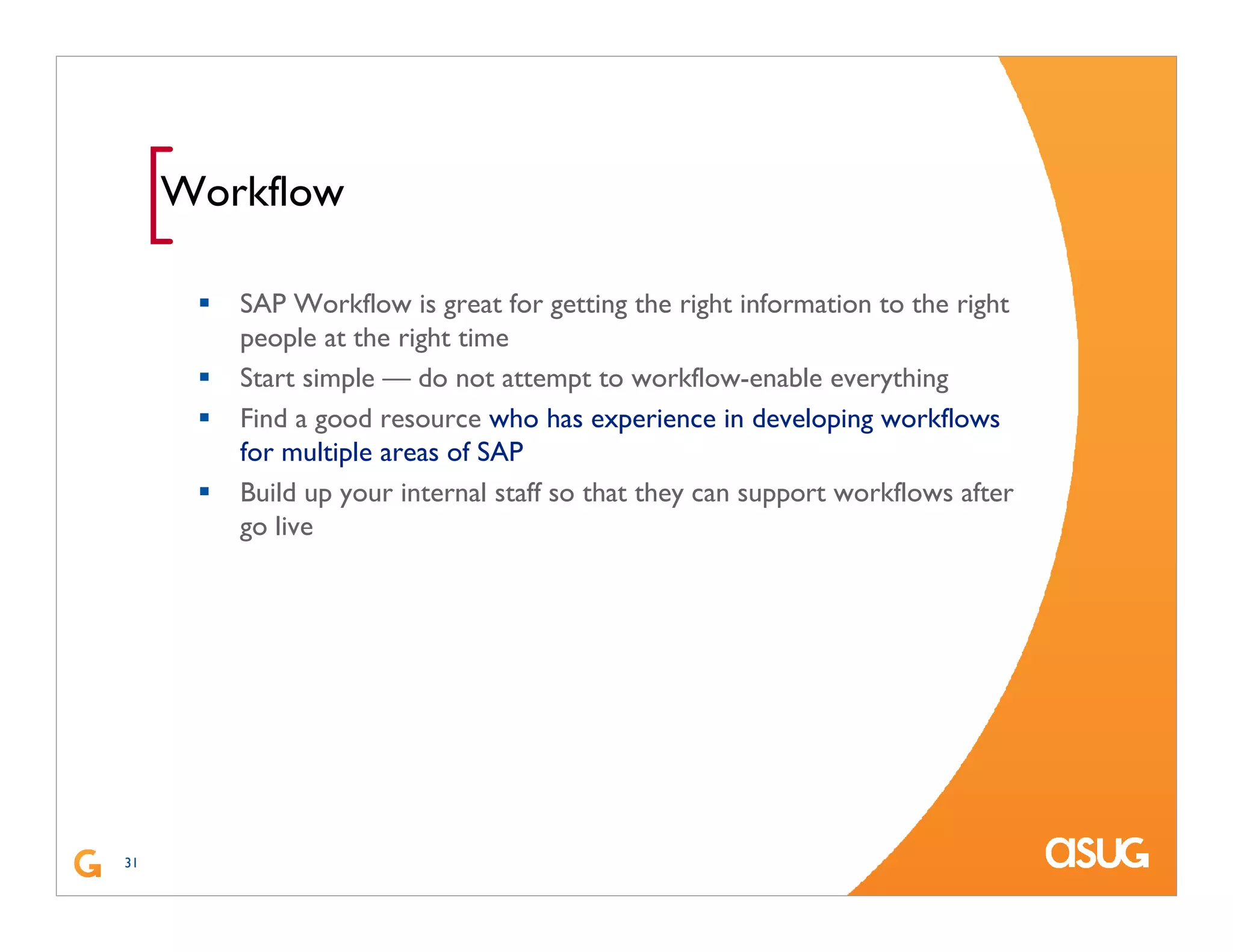 31
[Workflow
SAP Workflow is great for getting the right information to the right
people at the right time
Start simple — do not attempt to workflow-enable everything
Find a good resource who has experience in developing workflows
for multiple areas of SAP
Build up your internal staff so that they can support workflows after
go live
 